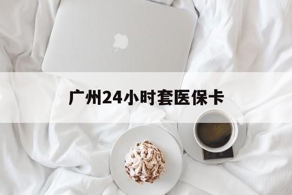 黑河广州24小时套医保卡(广州哪里有套医保卡地方)