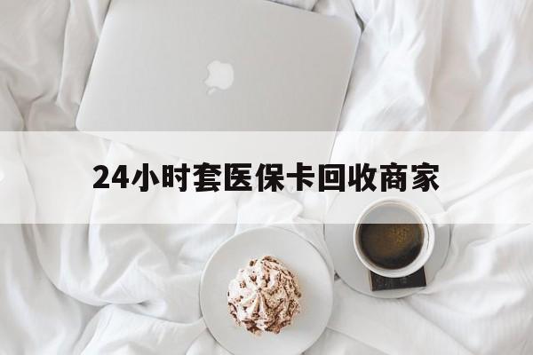 黑河24小时套医保卡回收商家(24小时套医保卡回收商家会知道吗)