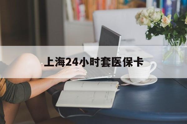 黑河上海24小时套医保卡(上海套医保卡一般几个点)