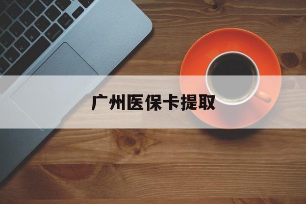 黑河广州医保卡提取(广州医保卡提取流程)