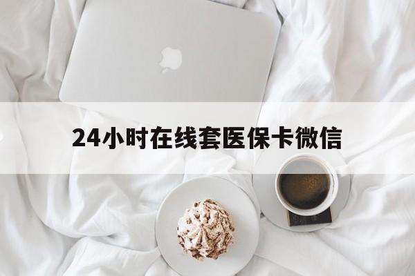 黑河24小时在线套医保卡微信(24小时在线套医保卡微信能用吗)